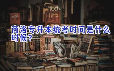 商洛专升本统考时间是什么时候？