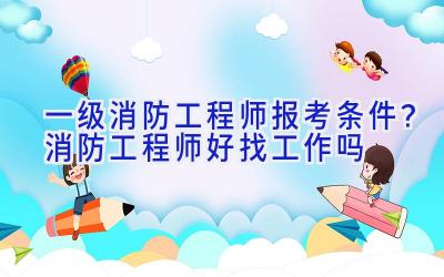 一级消防工程师报考条件？消防工程师好找工作吗