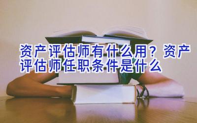 资产评估师有什么用？资产评估师任职条件是什么