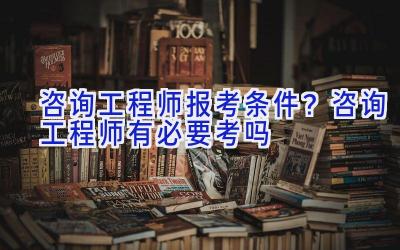 咨询工程师报考条件？咨询工程师有必要考吗