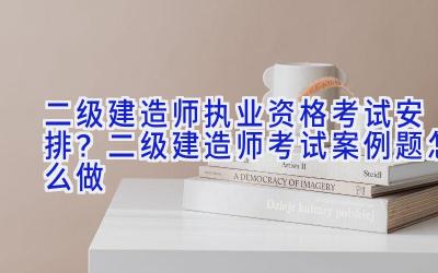 二级建造师执业资格考试安排？二级建造师考试案例题怎么做