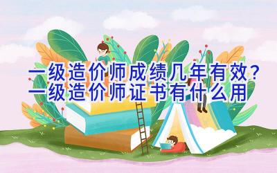 一级造价师成绩几年有效？一级造价师证书有什么用