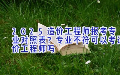 2025造价工程师报考专业对照表？专业不符可以考造价工程师吗