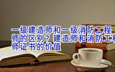 一级建造师和一级消防工程师的区别？建造师和消防工程师证书的价值