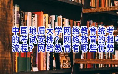 中国地质大学网络教育统考的考试安排？网络教育的报考流程？网络教育有哪些优势