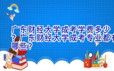 广东财经大学成考学费多少？广东财经大学成考专业都有哪些？