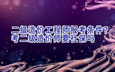 二级造价工程师报考条件？考二级造价师要社保吗