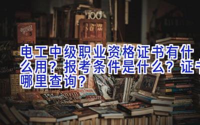 电工中级职业资格证书有什么用？报考条件是什么？证书哪里查询？