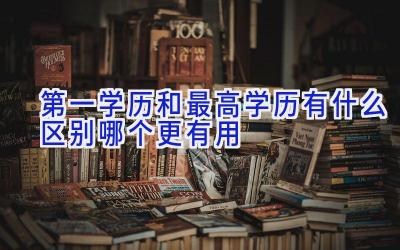 第一学历和最高学历有什么区别 哪个更有用