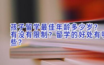 孩子留学最佳年龄多少岁？有没有限制？留学的好处有哪些？