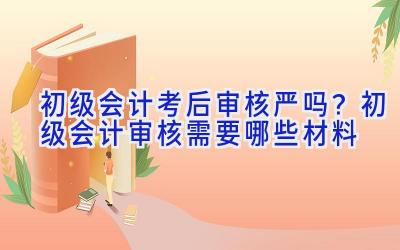 初级会计考后审核严吗？初级会计审核需要哪些材料