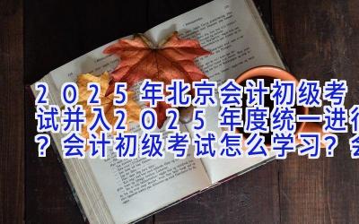 2025年北京会计初级考试并入2025年度统一进行？会计初级考试怎么学习？会计初级考试难度分析