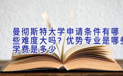 曼彻斯特大学申请条件有哪些难度大吗？优势专业是哪些学费是多少