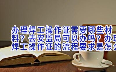 办理焊工操作证需要哪些材料？去安监局可以办吗？办理焊工操作证的流程要求是怎么样的呢？