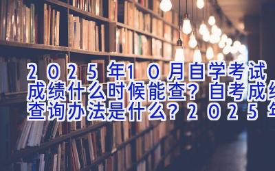 2025年10月自学考试成绩什么时候能查？自考成绩查询办法是什么？2025年10月自学考试成绩什么时候能查