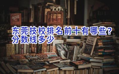 东莞技校排名前十有哪些？分数线多少