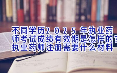 不同学历2025年执业药师考试成绩有效期是怎样的？执业药师注册需要什么材料