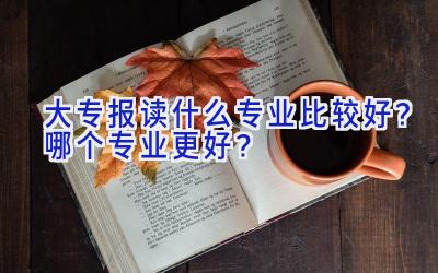 大专报读什么专业比较好？哪个专业更好？