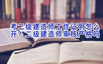 考二级建造师工作证明怎么开？二级建造师审核严格吗