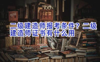 二级建造师报考条件？二级建造师证书有什么用