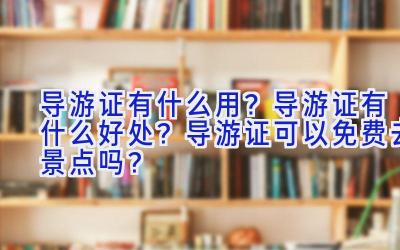 导游证有什么用？导游证有什么好处？导游证可以免费去景点吗？