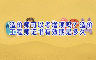 造价师可以考增项吗？造价工程师证书有效期是多久