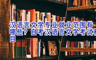 汉语言文学专业就业范围有哪些？自考汉语言文学考试科目