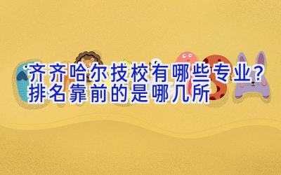 齐齐哈尔技校有哪些专业？排名靠前的是哪几所