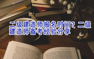 二级建造师报名时间？二级建造师备考经验分享