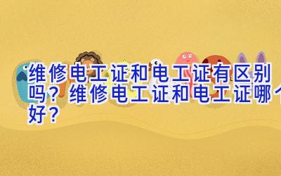 维修电工证和电工证有区别吗？维修电工证和电工证哪个好？