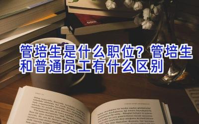 管培生是什么职位？管培生和普通员工有什么区别