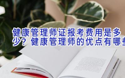 健康管理师证报考费用是多少？健康管理师的优点有哪些