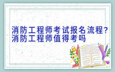 消防工程师考试报名流程？消防工程师值得考吗