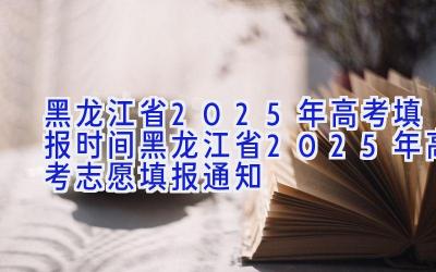 黑龙江省2025年高考填报时间 黑龙江省2025年高考志愿填报通知