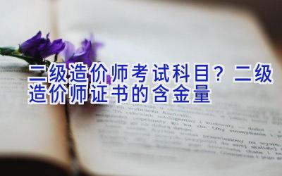 二级造价师考试科目？二级造价师证书的含金量