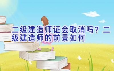 二级建造师证会取消吗？二级建造师的前景如何