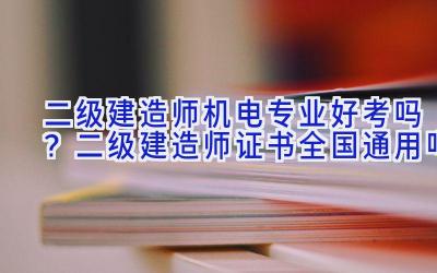 二级建造师机电专业好考吗？二级建造师证书全国通用吗