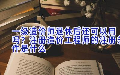 一级造价师退休后还可以用吗？注册造价工程师的注册条件是什么