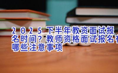 2025下半年教资面试报名时间？教师资格面试报名有哪些注意事项