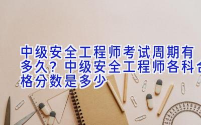 中级安全工程师考试周期有多久？中级安全工程师各科合格分数是多少