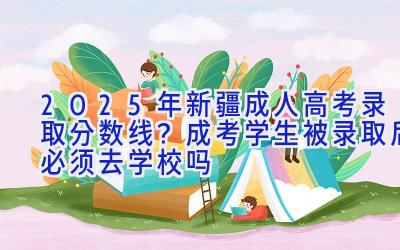 2025年新疆成人高考录取分数线？成考学生被录取后必须去学校吗