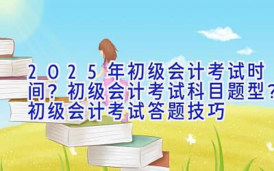 2025年初级会计考试时间？初级会计考试科目题型？初级会计考试答题技巧