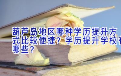 葫芦岛地区哪种学历提升方式比较便捷？学历提升学校有哪些？