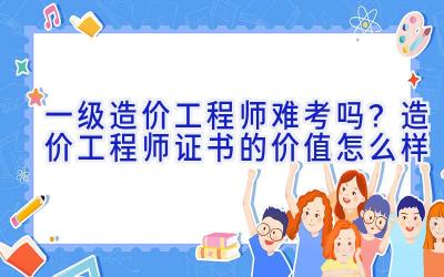 一级造价工程师难考吗？造价工程师证书的价值怎么样