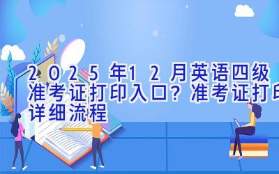 2025年12月英语四级准考证打印入口？准考证打印详细流程