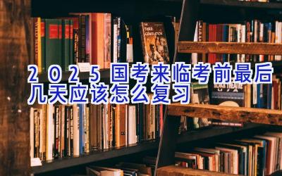 2025国考来临 考前最后几天应该怎么复习