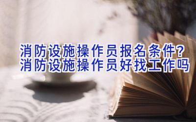 消防设施操作员报名条件？消防设施操作员好找工作吗