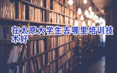 在太原大学生去哪里培训技术好