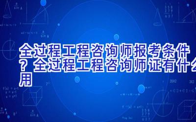 全过程工程咨询师报考条件？全过程工程咨询师证有什么用