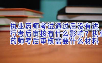 执业药师考试通过后没有进行考后审核有什么影响？执业药师考后审核需要什么材料